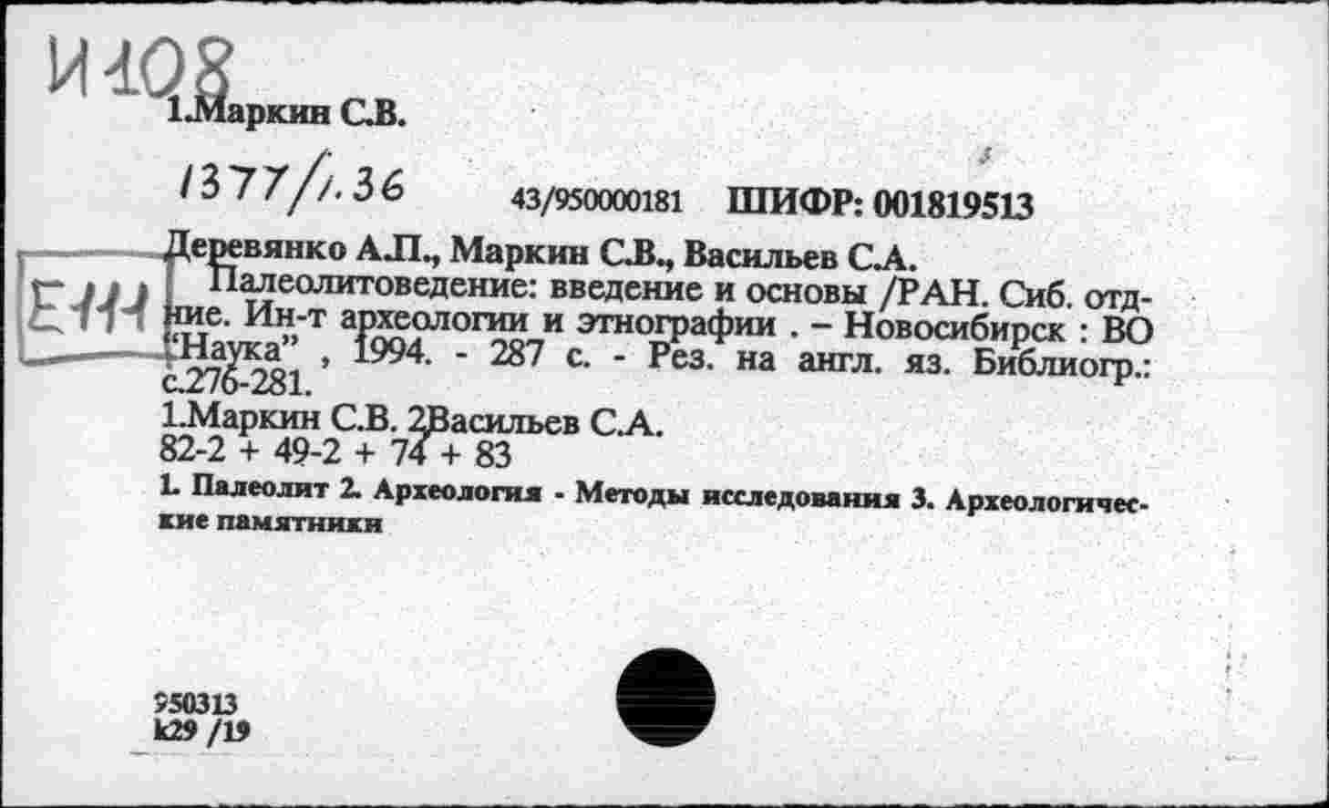 ﻿И1‘Ж™,ОВ.
/ 3 7 7//. 3 6	43/950000181 ШИФР: 001819513
--------Деревянко A J1., Маркин CJJ., Васильев С.А.
Г* jjj Палеолитоведение: введение и основы /РАН. Сиб. отд-СЛт! ие. Ин-т археологии и этнографии . - Новосибирск : ВО —— ’ 1994- * 287 с. - Рез. на англ. яз. Библиогр.:
1.Маркин С.В. 2Васильев СА.
82-2 + 49-2 + 74 + 83
L Палеолит 2. Археология - Методы исследования 3. Археологические памятники
550313 к29/13